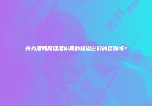 养身酒和保健酒你真的知道它们的区别吗？