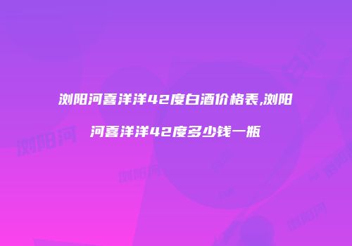 浏阳河喜洋洋42度白酒价格表,浏阳河喜洋洋42度多少钱一瓶