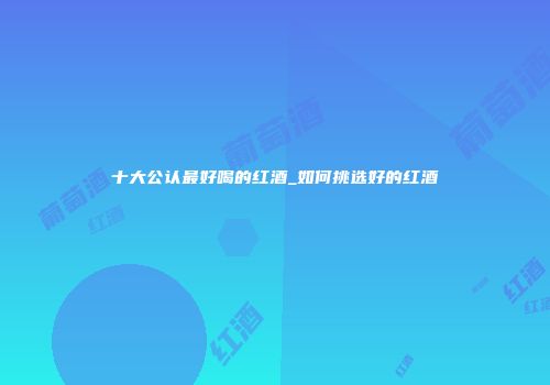 十大公认最好喝的红酒_如何挑选好的红酒