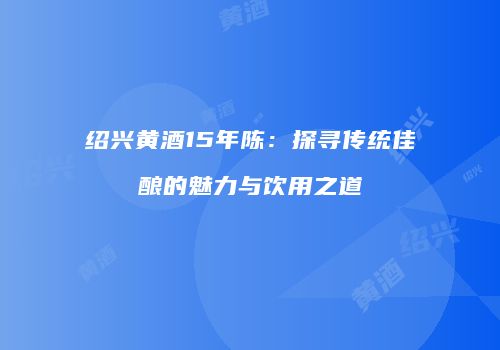 绍兴黄酒15年陈：探寻传统佳酿的魅力与饮用之道
