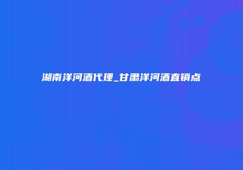 湖南洋河酒代理_甘肃洋河酒直销点