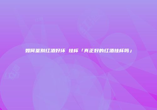 如何鉴别红酒好坏 挂杯「真正好的红酒挂杯吗」