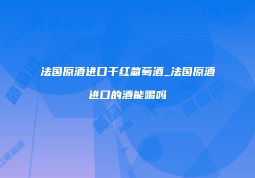 法国原酒进口干红葡萄酒_法国原酒进口的酒能喝吗