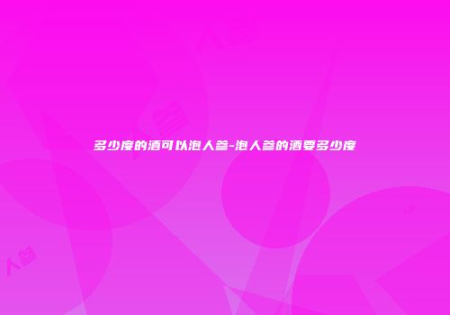 多少度的酒可以泡人参-泡人参的酒要多少度
