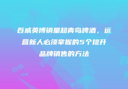 百威英博销量超青岛啤酒，运营新人必须掌握的5个提升品牌销售的方法