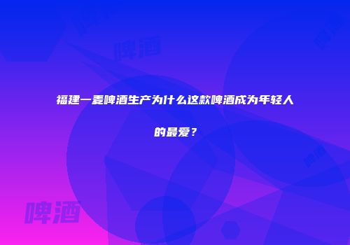 福建一麦啤酒生产为什么这款啤酒成为年轻人的最爱？
