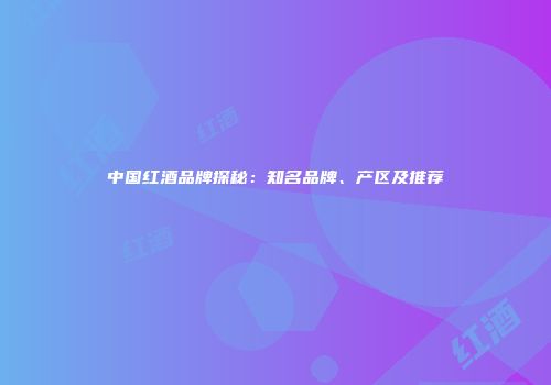 中国红酒品牌探秘：知名品牌、产区及推荐