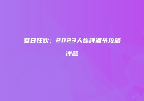 夏日狂欢：2023大连啤酒节攻略详解