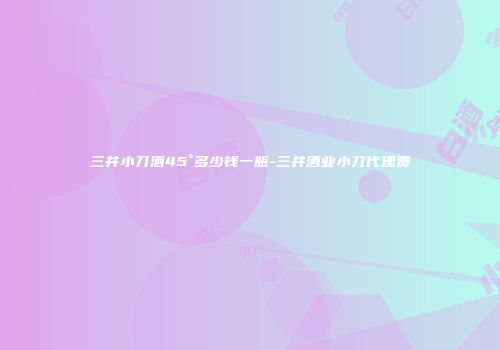 三井小刀酒45°多少钱一瓶-三井酒业小刀代理费