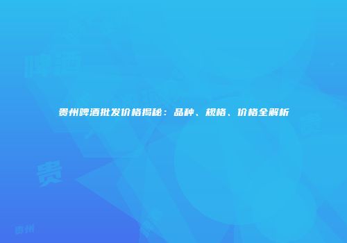 贵州啤酒批发价格揭秘：品种、规格、价格全解析
