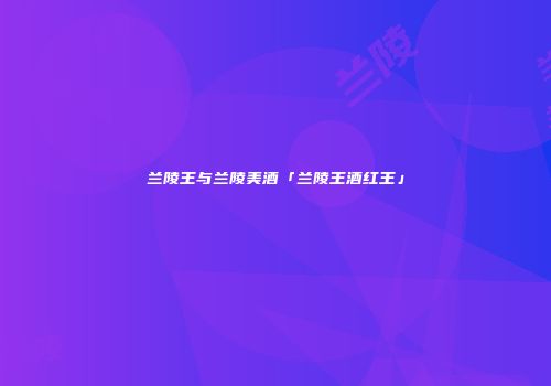 兰陵王与兰陵美酒「兰陵王酒红王」