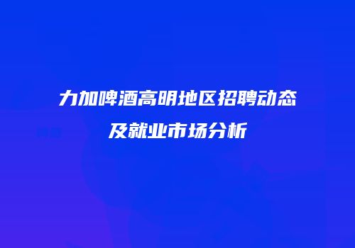 力加啤酒高明地区招聘动态及就业市场分析