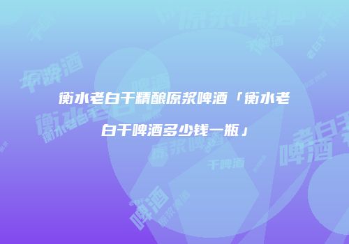 衡水老白干精酿原浆啤酒「衡水老白干啤酒多少钱一瓶」
