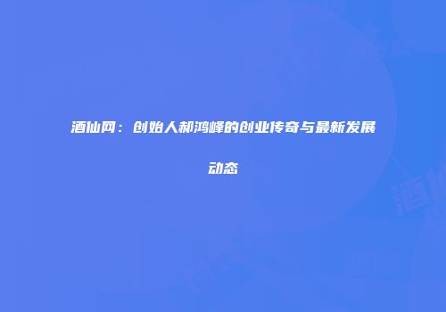 酒仙网：创始人郝鸿峰的创业传奇与最新发展动态