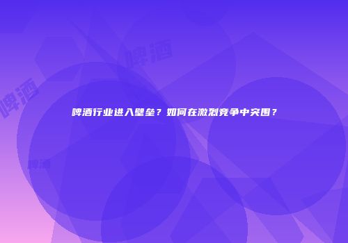 啤酒行业进入壁垒？如何在激烈竞争中突围？