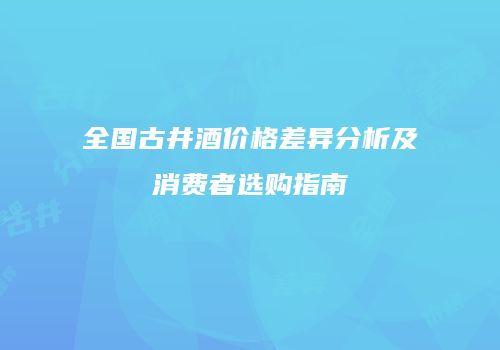 全国古井酒价格差异分析及消费者选购指南