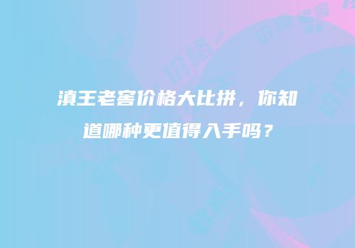 滇王老窖价格大比拼，你知道哪种更值得入手吗？