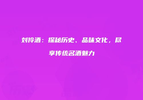 刘伶酒：探秘历史、品味文化，尽享传统名酒魅力