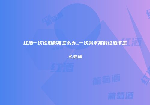 红酒一次性没喝完怎么办_一次喝不完的红酒该怎么处理