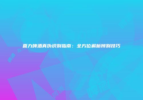 喜力啤酒真伪识别指南：全方位解析辨别技巧