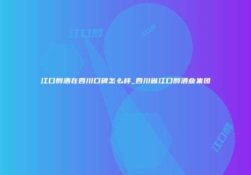 江口醇酒在四川口碑怎么样_四川省江口醇酒业集团