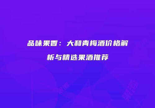 品味果香：大和青梅酒价格解析与精选果酒推荐