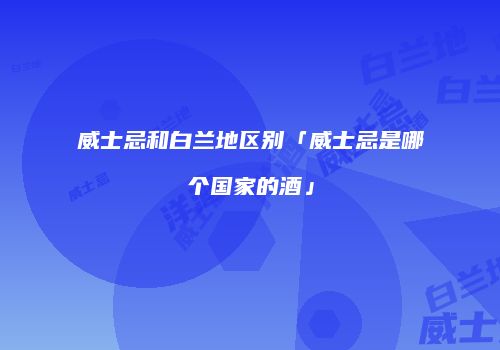 威士忌和白兰地区别「威士忌是哪个国家的酒」