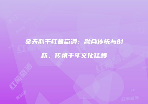 金天鹅干红葡萄酒：融合传统与创新，传承千年文化佳酿