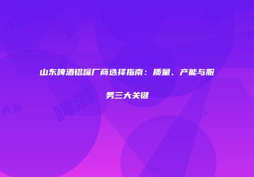 山东啤酒铝罐厂商选择指南：质量、产能与服务三大关键