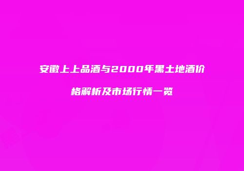 安徽上上品酒与2000年黑土地酒价格解析及市场行情一览