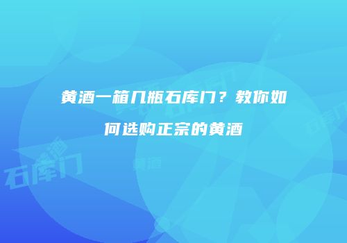 黄酒一箱几瓶石库门？教你如何选购正宗的黄酒