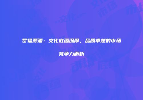 梦福源酒：文化底蕴深厚，品质卓越的市场竞争力解析