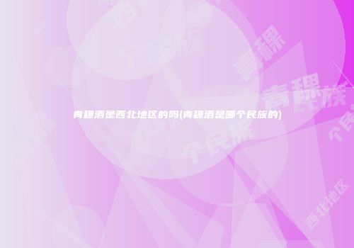 青稞酒是西北地区的吗(青稞酒是哪个民族的)