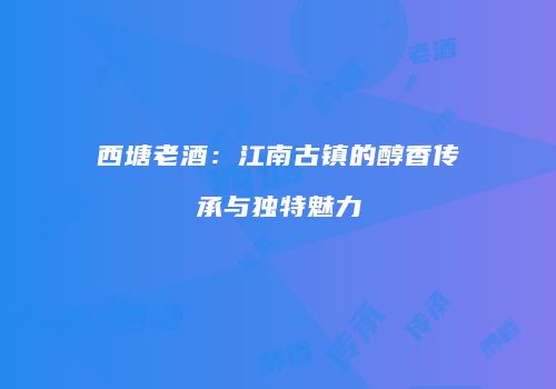 西塘老酒：江南古镇的醇香传承与独特魅力