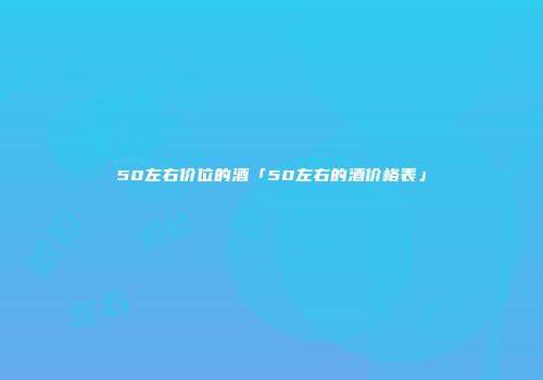 50左右价位的酒「50左右的酒价格表」