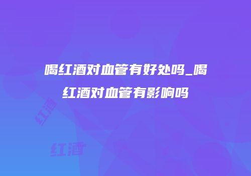 喝红酒对血管有好处吗_喝红酒对血管有影响吗