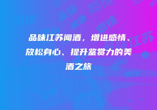 品味江苏闻酒，增进感情、放松身心、提升鉴赏力的美酒之旅