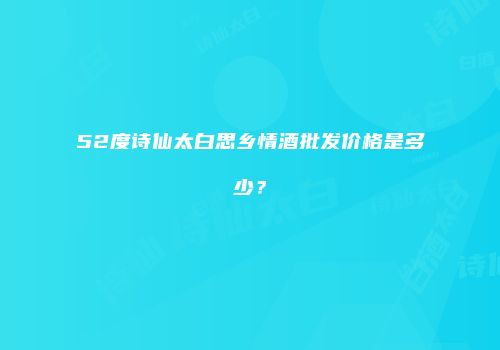 52度诗仙太白思乡情酒批发价格是多少？