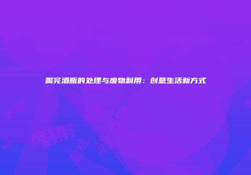 喝完酒瓶的处理与废物利用：创意生活新方式