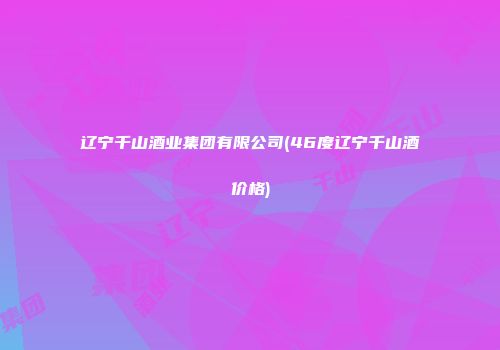 辽宁千山酒业集团有限公司(46度辽宁千山酒价格)