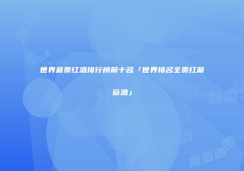 世界最贵红酒排行榜前十名「世界排名全贵红葡萄酒」