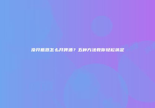 没开瓶器怎么开啤酒？五种方法教你轻松搞定