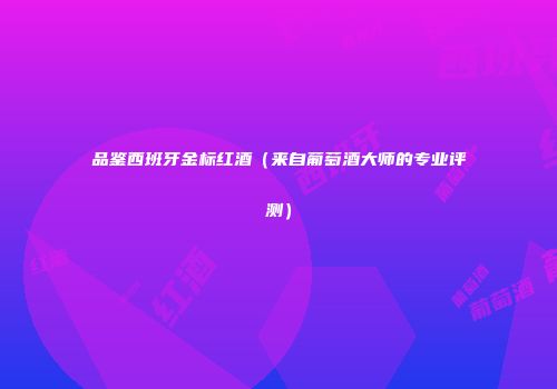 品鉴西班牙金标红酒（来自葡萄酒大师的专业评测）