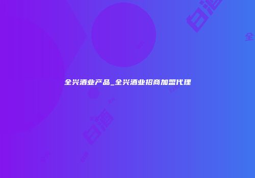全兴酒业产品_全兴酒业招商加盟代理