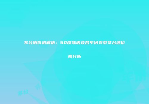 茅台酒价格解析：50度陈酒及各年份类型茅台酒价格分析