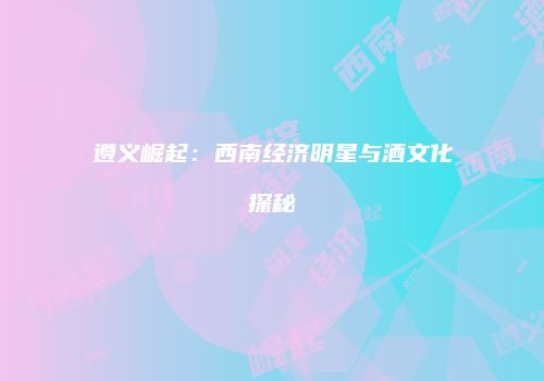 遵义崛起：西南经济明星与酒文化探秘