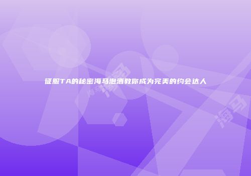 征服TA的秘密海马泡酒教你成为完美的约会达人