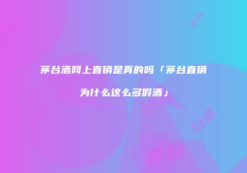 茅台酒网上直销是真的吗「茅台直销为什么这么多假酒」