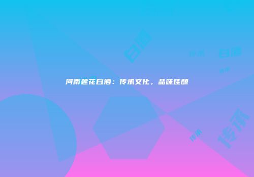 河南莲花白酒：传承文化，品味佳酿