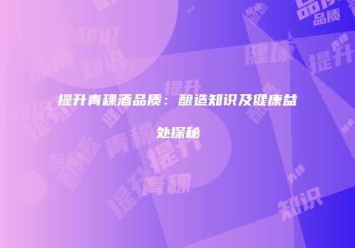 提升青稞酒品质：酿造知识及健康益处探秘